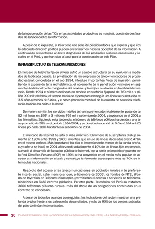 de la incorporación de las TICs en las actividades productivas es marginal, quedando desfasa-
das de la Sociedad de la Información.
A pesar de lo expuesto, el Perú tiene una serie de potencialidades que explotar y que con
la adecuada dirección política pueden encaminarnos hacia la Sociedad de la Información. A
continuación presentamos un breve diagnóstico de los principales sectores económicos y so-
ciales en el Perú, y que han sido la base para la construcción de este Plan.
INFRAESTRUCTURA DE TELECOMUNICACIONES
El mercado de telefonía fija en el Perú sufrió un cambio estructural en su evolución a media-
dos de la década pasada. La privatización de las empresas de telecomunicaciones de propie-
dad estatal, concretada en el año 1994, introdujo importantes flujos de inversión, permi-
tiendo la expansión de la red telefónica, el incremento de la penetración –inclusive en seg-
mentos tradicionalmente marginados del servicio– y la mejora sustancial en la calidad del ser-
vicio. Desde 1994 el número de líneas en servicio en telefonía fija pasó de 760 mil a 1 mi-
llón 990 mil teléfonos, el tiempo medio de espera para conseguir una línea se ha reducido de
3.5 años a menos de 5 días, y el costo promedio mensual de la canasta de servicios telefó-
nicos básicos ha caído a la mitad.
De manera similar, los servicios móviles se han incrementado notablemente, pasando de
52 mil líneas en 1994 a 3 millones 769 mil a setiembre de 2004, y superando en el 2001 a
las líneas fijas. Siguiendo esta tendencia, el número de teléfonos públicos ha crecido a una ta-
sa promedio de 28% en el período 1994-2004, y su densidad ascendió de 0.6 en 1994 a 4.88
líneas por cada 1000 habitantes a setiembre de 2004.
El mercado de Internet ha sido el más dinámico. El número de suscriptores dial-up au-
mentó en 190% entre 1999 y 2003, mientras que el uso de líneas dedicadas creció 476%
en el mismo período. Más importante ha sido el impresionante avance de la banda ancha,
cuya oferta se inició en 2001 alcanzando actualmente el 10% de las líneas fijas en servicio,
sumado al desarrollo de la cabina pública de Internet, que a partir del modelo propuesto por
la Red Científica Peruana (RCP) en 1994 se ha convertido en el medio más popular de ac-
ceder a la información en el país y constituye la forma de acceso para más de 70% de in-
ternautas nacionales.
Respecto del acceso a las telecomunicaciones en poblados rurales y de preferen-
te interés social, cabe mencionar que, a diciembre de 2003, los fondos de FITEL (Fon-
do de Inversión en Telecomunicaciones) permitieron el acceso a servicios de telecomu-
nicaciones en 6460 centros poblados. Por otra parte, Telefónica del Perú ha instalado
3600 teléfonos públicos rurales, más del doble de las obligaciones contenidas en el
contrato de concesión.
A pesar de todos los avances conseguidos, los indicadores del sector muestran una pro-
funda brecha frente a los países más desarrollados, y más de 90% de los centros poblados
del país continúan incomunicados.
30 Plan de desarrollo de la Sociedad de la Información en el Perú – La Agenda Digital Peruana
 