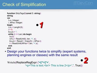 Check of Simplification 
function StripTags2(const S: string): 
string; 
var 
Len: Integer; 
i, APos: Integer; 
begin 
Len:= Length(S); 
i:= 0; 
Result:= ''; 
while (i <= Len) do begin 
Inc(i); 
APos:= ReadUntil(i, len, '<', s); 
Result:= Result + Copy(S, i, APos-i); 
i:= ReadUntil(APos+1,len, '>',s); 
end; 
end; 
●11 
● Design your functions twice to simplify (expert systems, 
planning engines or classes) with the same result 
Writeln(ReplaceRegExpr ('<[^>]*>', 
●22 
'<p>This is text.<br/> This is line 2</p>','', True)) 
 