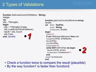 2 Types of Validations 
function GetLinesCount(sFileName : String): 
Integer; 
var 
oSL : TStringlist; 
begin 
oSL:= TStringlist.Create; 
oSL.LoadFromFile(sFileName); 
result:= oSL.Count; 
oSL.Free; 
end; //[/mX4] 
function getLinesCount2(sfilename:string): 
double; 
var hFile : TextFile; 
sLine : String; 
iLinescount: Double; 
begin 
result:=0; 
if not FileExists(sfilename) then exit; 
AssignFile(hFile, sFileName); 
Reset(hFile); 
closefile(hfile); 
iLinescount:=0; 
while NOT EOF(hFile) do begin 
ReadLn(hFile, sLine); 
iLinescount:=iLinescount+1; 
end; 
result:=iLinescount; 
end; 
●11 
●22 
● Check a function twice to compare the result (plausible) 
● By the way function1 is faster than function2 
 