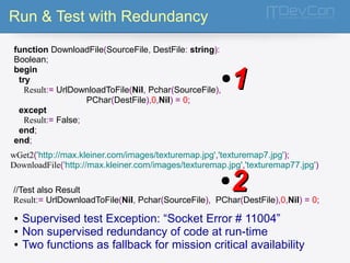Run & Test with Redundancy 
function DownloadFile(SourceFile, DestFile: string): 
Boolean; 
begin 
try 
Result:= UrlDownloadToFile(Nil, Pchar(SourceFile), 
PChar(DestFile),0,Nil) = 0; 
except 
Result:= False; 
end; 
end; 
●11 
wGet2('http://max.kleiner.com/images/texturemap.jpg','texturemap7.jpg'); 
DownloadFile('http://max.kleiner.com/images/texturemap.jpg','texturemap77.jpg') 
●22 
//Test also Result 
Result:= UrlDownloadToFile(Nil, Pchar(SourceFile), PChar(DestFile),0,Nil) = 0; 
● Supervised test Exception: “Socket Error # 11004” 
● Non supervised redundancy of code at run-time 
● Two functions as fallback for mission critical availability 
 