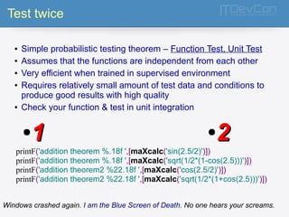 Test twice 
● Simple probabilistic testing theorem – Function Test, Unit Test 
● Assumes that the functions are independent from each other 
● Very efficient when trained in supervised environment 
● Requires relatively small amount of test data and conditions to 
produce good results with high quality 
● Check your function & test in unit integration 
●11 ●22 
printF('addition theorem %.18f ',[maXcalc('sin(2.5/2)')]) 
printF('addition theorem %.18f ',[maXcalc('sqrt(1/2*(1-cos(2.5)))')]) 
printF('addition theorem2 %22.18f ',[maXcalc('cos(2.5/2)')]) 
printF('addition theorem2 %22.18f ',[maXcalc('sqrt(1/2*(1+cos(2.5)))')]) 
Windows crashed again. I am the Blue Screen of Death. No one hears your screams. 
 