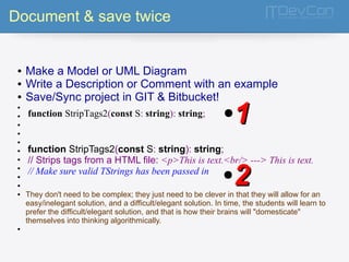 Document & save twice 
● Make a Model or UML Diagram 
● Write a Description or Comment with an example 
● Save/Sync project in GIT & Bitbucket! 
● 
● 
● 
● 
● 
● 
● 
● 
● 
● 
function StripTags2(const S: string): string; ●11 
function StripTags2(const S: string): string; 
// Strips tags from a HTML file: <p>This is text.<br/> ---> This is text. 
// Make sure valid TStrings has been passed in 
●22 
● They don't need to be complex; they just need to be clever in that they will allow for an 
easy/inelegant solution, and a difficult/elegant solution. In time, the students will learn to 
prefer the difficult/elegant solution, and that is how their brains will "domesticate" 
themselves into thinking algorithmically. 
● 
 