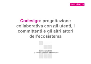 Codesign: progettazione
collaborativa con gli utenti, i
 committenti e gli altri attori
      dell’ecosistema


                Seminari formativi del
         VI Summit di Architettura dell’Informazione
 