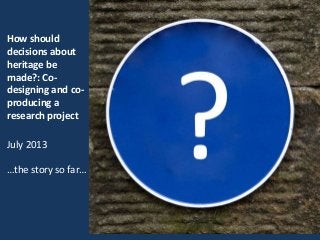How should
decisions about
heritage be
made?: Co-
designing and co-
producing a
research project
July 2013
…the story so far…
 