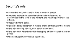 Security‘s role
• Recover the weapon safely/ Isolate the violent person.
• Complete appropriate documentation and notifications, as
determined by the facts of the incident, and resulting actions of the
officers.
• If required inform police
• If possible take photograph in mobile phone or through other means.
• If the person using vehicle, note down the number.
• If the person in violent mood and escaping let him escape but inform
police
• Do not indulge in provocative arguments.
 