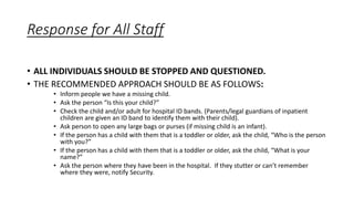 Response for All Staff
• ALL INDIVIDUALS SHOULD BE STOPPED AND QUESTIONED.
• THE RECOMMENDED APPROACH SHOULD BE AS FOLLOWS:
• Inform people we have a missing child.
• Ask the person “Is this your child?”
• Check the child and/or adult for hospital ID bands. (Parents/legal guardians of inpatient
children are given an ID band to identify them with their child).
• Ask person to open any large bags or purses (if missing child is an infant).
• If the person has a child with them that is a toddler or older, ask the child, “Who is the person
with you?”
• If the person has a child with them that is a toddler or older, ask the child, “What is your
name?”
• Ask the person where they have been in the hospital. If they stutter or can’t remember
where they were, notify Security.
 