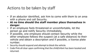 Actions to be taken by staff
• If an abductor identified, ask him to come with them to an area
with a phone and call Security.
• At no time should the staff member place themselves in
danger.
• If an employee feels threatened or uncomfortable, let the
person go and notify Security immediately.
• If possible, one employee should contact Security while the
other employee follows the suspect (at a safe distance) to their
vehicle and obtain a description and if possible, a license plate
number.
• Security should respond and attempt to block the vehicle.
• Code Pink all clear upon confirming that the child/infant has been located and
returned.
 