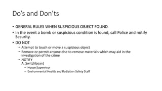 Do’s and Don’ts
• GENERAL RULES WHEN SUSPICIOUS OBJECT FOUND
• In the event a bomb or suspicious condition is found, call Police and notify
Security.
• DO NOT
• Attempt to touch or move a suspicious object
• Remove or permit anyone else to remove materials which may aid in the
investigation of the crime
• NOTIFY
A. Switchboard
• House Supervisor
• Environmental Health and Radiation Safety Staff
 