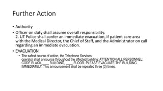 Further Action
• Authority
• Officer on duty shall assume overall responsibility.
2. UT Police shall confer an immediate evacuation, if patient care area
with the Medical Director, the Chief of Staff, and the Administrator on call
regarding an immediate evacuation.
• EVACUATION
• The safest course of action, the Telephone Services
operator shall announce throughout the affected building: ATTENTION ALL PERSONNEL:
CODE BLACK,____ BUILDING, ____ FLOOR. PLEASE EVACUATE THE BUILDING
IMMEDIATELY. This announcement shall be repeated three (3) times.
 