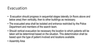 Evacuation
• Evacuation should progress in sequential stages laterally (in floors above and
below area) then vertically, then to other buildings as necessary.
• The evacuated area shall be isolated and entrance restricted by the Police
Department and members of the search team.
• Should vertical evacuation be necessary the location to which patients will be
taken will be determined based on the situation. This determination shall be
based upon the type of patient involved and locations available.
• Assembly Area
 