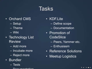 TasksOrchard CMSSetupThemeWikiTechnology List ReviewAdd moreIncubate moreReject moreBundlerTestsDocumentationKDF.LiteDefine scopeDocumentationPromotion of CodeSlicePeers, Yammer etc.EnthusiasmReference SolutionsMeetup Logistics