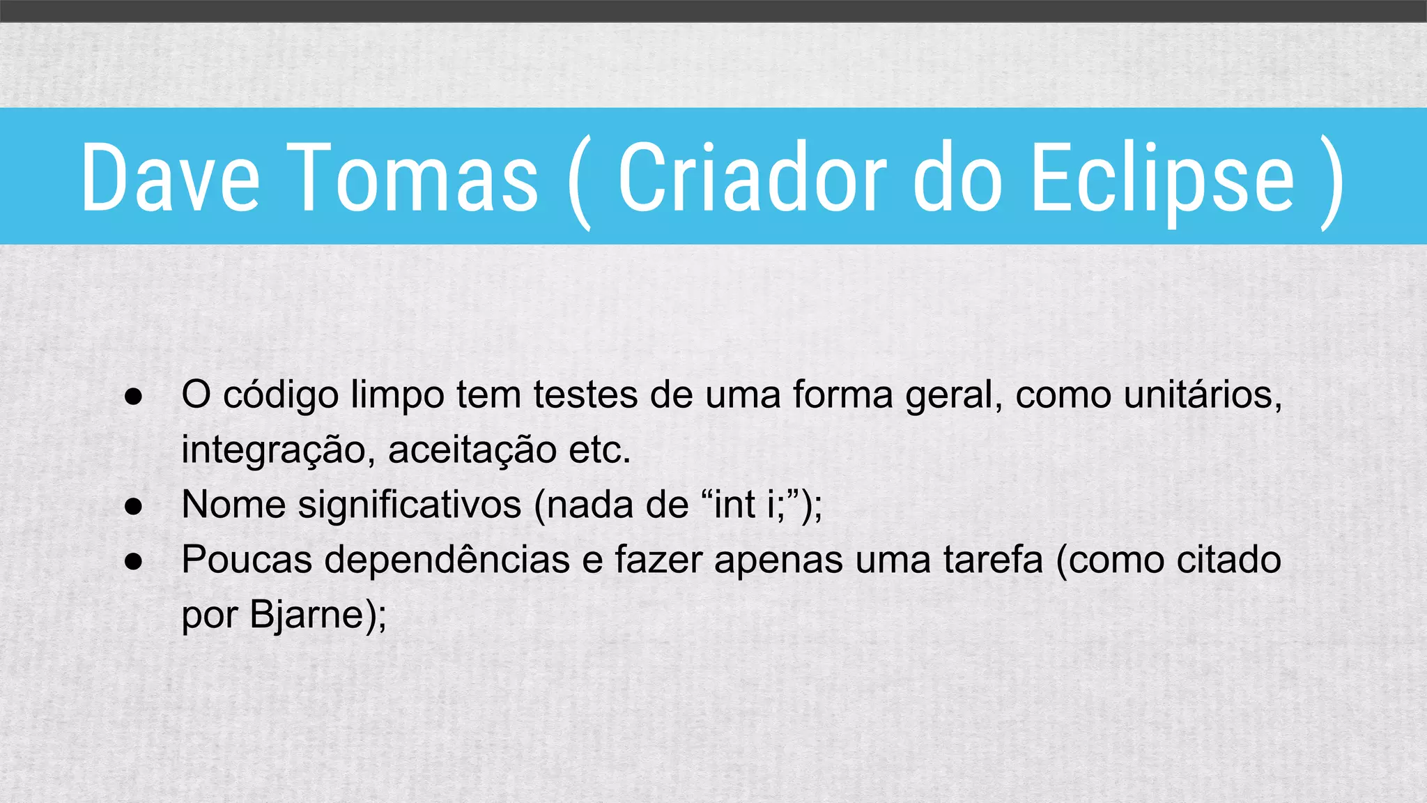 ● O código limpo tem testes de uma forma geral, como unitários,
integração, aceitação etc.
● Nome significativos (nada de “int i;”);
● Poucas dependências e fazer apenas uma tarefa (como citado
por Bjarne);
Dave Tomas ( Criador do Eclipse )
 