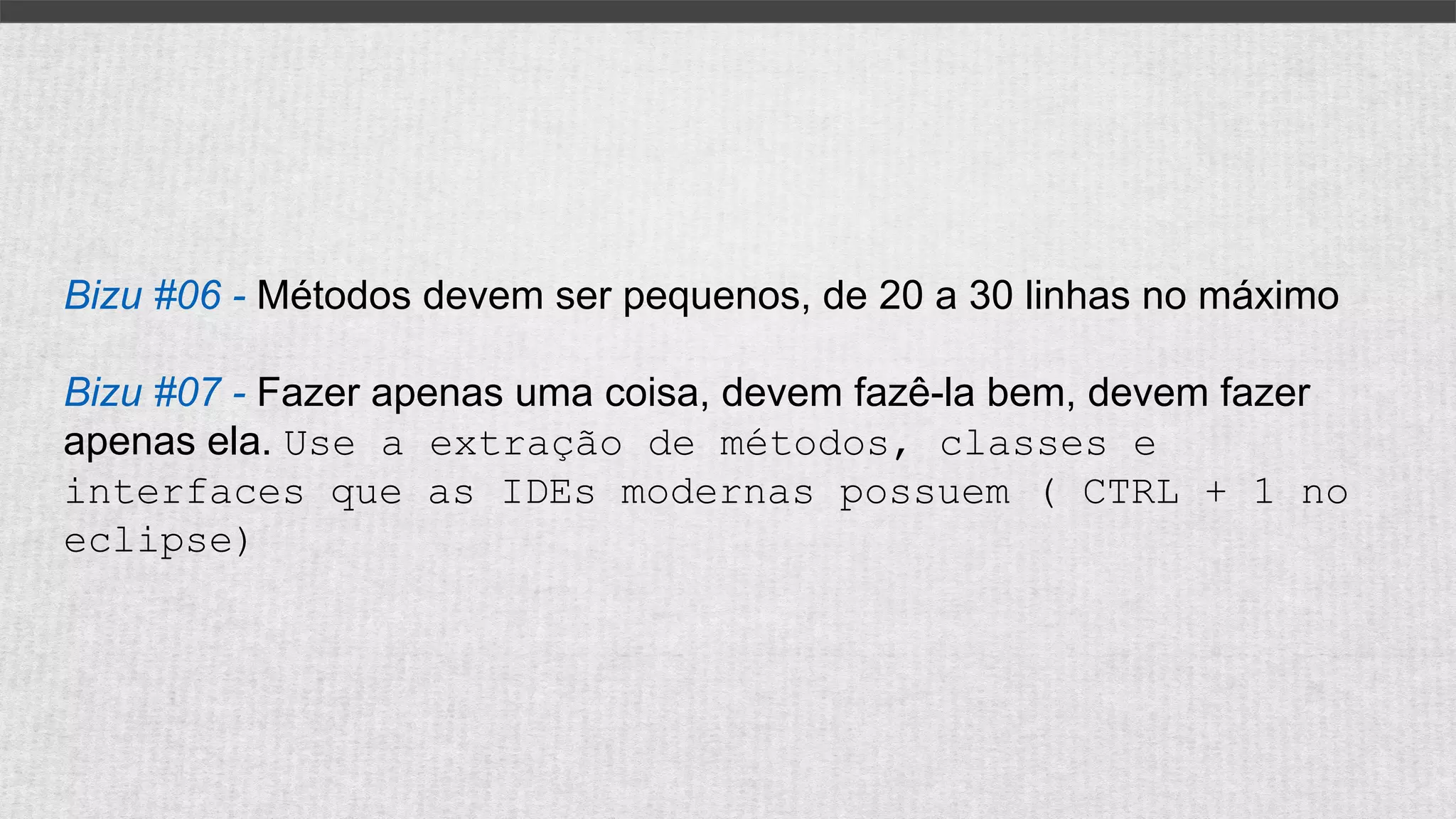 Bizu #06 - Métodos devem ser pequenos, de 20 a 30 linhas no máximo
Bizu #07 - Fazer apenas uma coisa, devem fazê-la bem, devem fazer
apenas ela. Use a extração de métodos, classes e
interfaces que as IDEs modernas possuem ( CTRL + 1 no
eclipse)
 