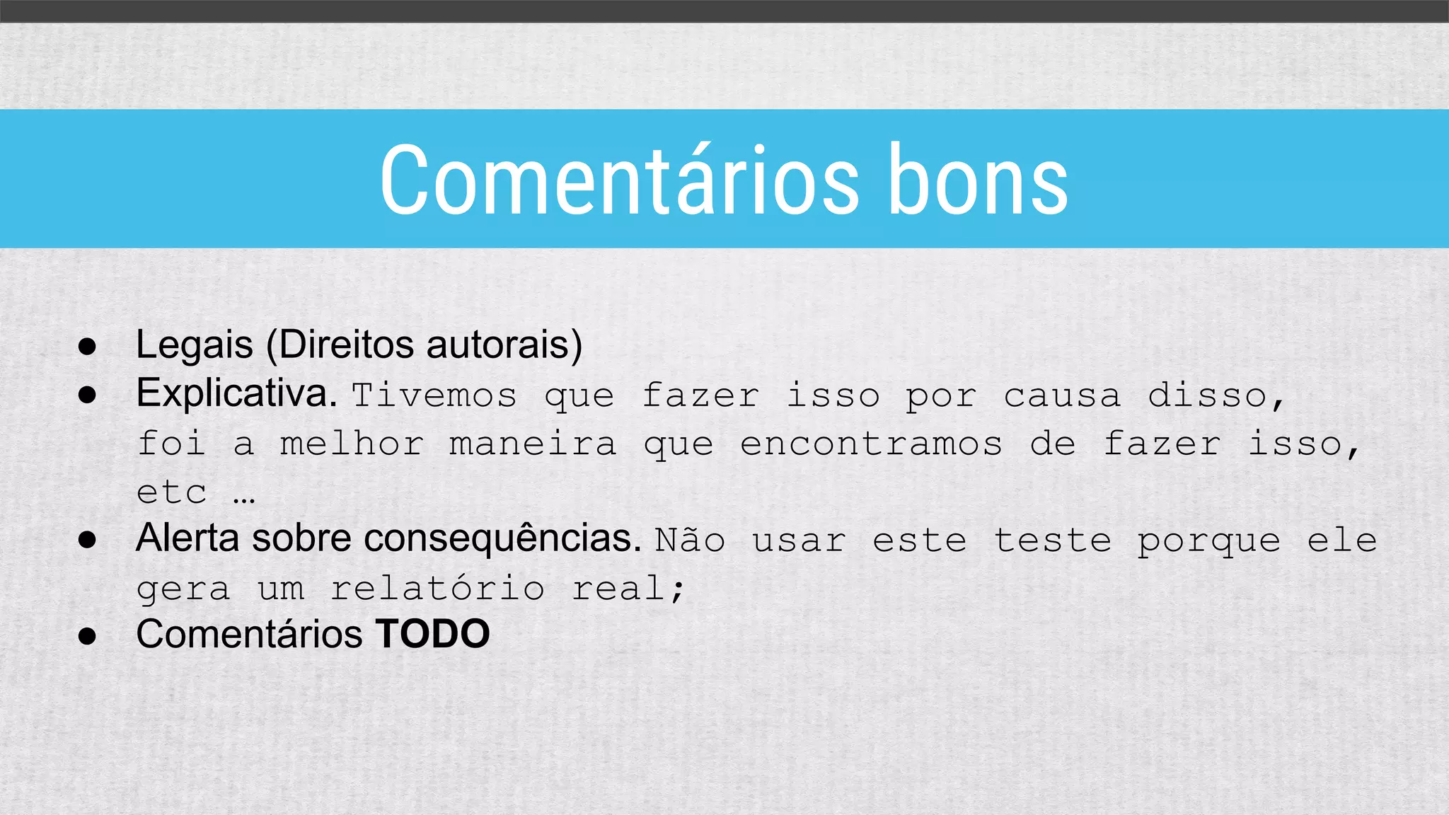 ● Legais (Direitos autorais)
● Explicativa. Tivemos que fazer isso por causa disso,
foi a melhor maneira que encontramos de fazer isso,
etc …
● Alerta sobre consequências. Não usar este teste porque ele
gera um relatório real;
● Comentários TODO
Comentários bons
 