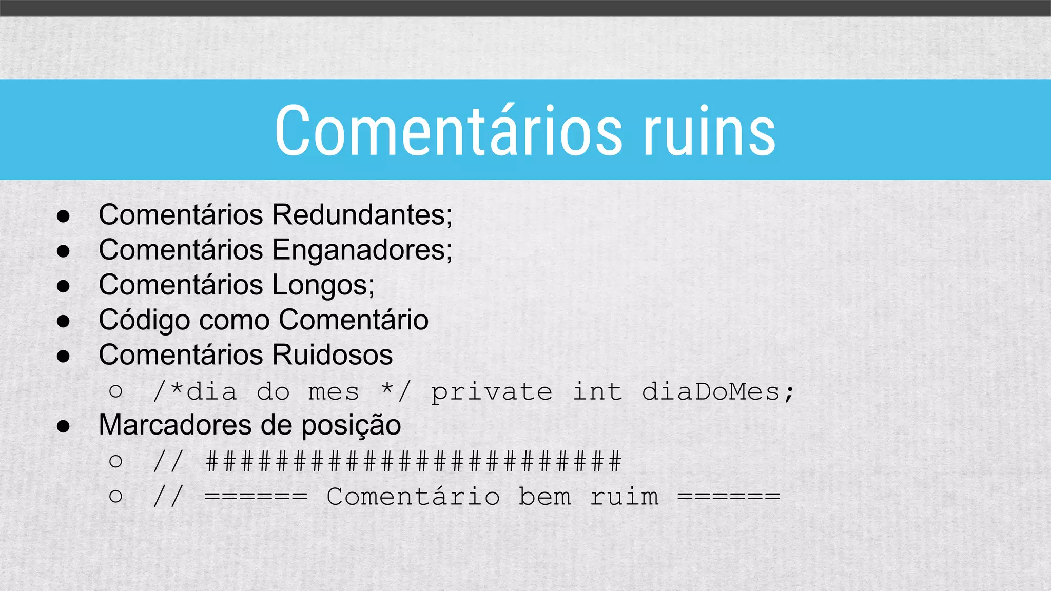 ● Comentários Redundantes;
● Comentários Enganadores;
● Comentários Longos;
● Código como Comentário
● Comentários Ruidosos
○ /*dia do mes */ private int diaDoMes;
● Marcadores de posição
○ // ########################
○ // ====== Comentário bem ruim ======
Comentários ruins
 