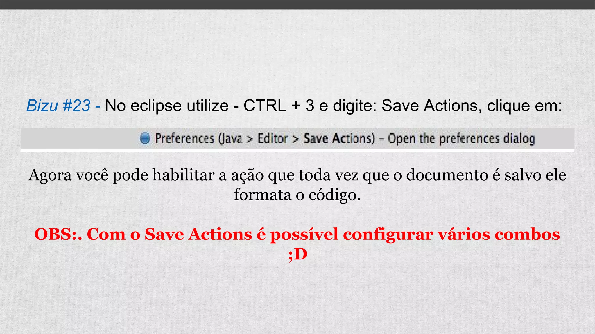 Bizu #23 - No eclipse utilize - CTRL + 3 e digite: Save Actions, clique em:
Agora você pode habilitar a ação que toda vez que o documento é salvo ele
formata o código.
OBS:. Com o Save Actions é possível configurar vários combos
;D
 