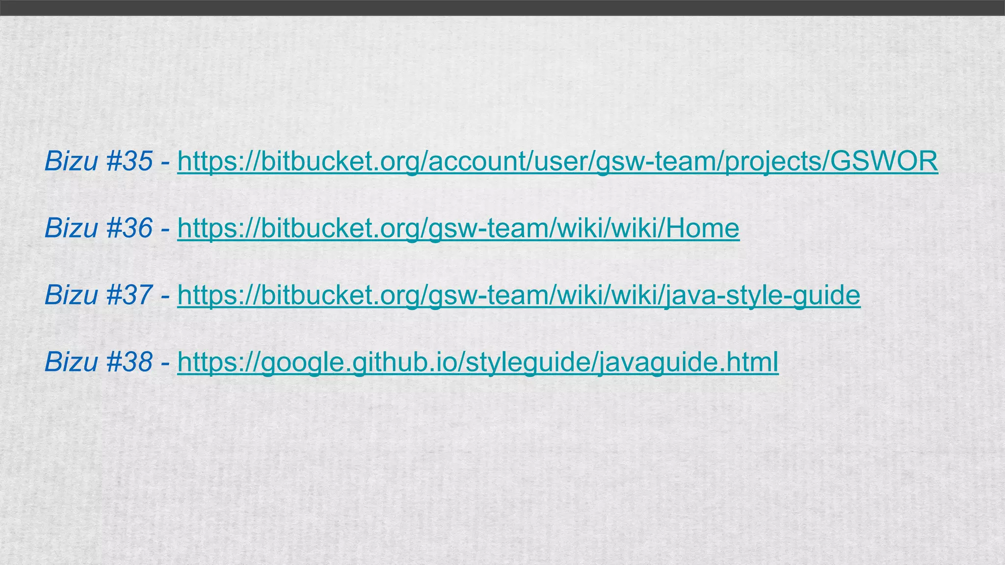 Bizu #35 - https://bitbucket.org/account/user/gsw-team/projects/GSWOR
Bizu #36 - https://bitbucket.org/gsw-team/wiki/wiki/Home
Bizu #37 - https://bitbucket.org/gsw-team/wiki/wiki/java-style-guide
Bizu #38 - https://google.github.io/styleguide/javaguide.html
 