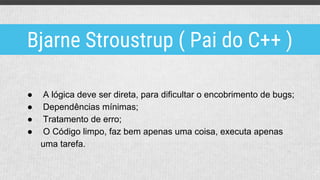 ● A lógica deve ser direta, para dificultar o encobrimento de bugs;
● Dependências mínimas;
● Tratamento de erro;
● O Código limpo, faz bem apenas uma coisa, executa apenas
uma tarefa.
Bjarne Stroustrup ( Pai do C++ )
 