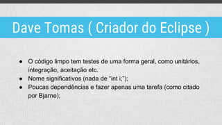 ● O código limpo tem testes de uma forma geral, como unitários,
integração, aceitação etc.
● Nome significativos (nada de “int i;”);
● Poucas dependências e fazer apenas uma tarefa (como citado
por Bjarne);
Dave Tomas ( Criador do Eclipse )
 