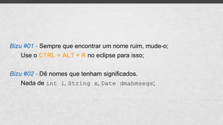Bizu #01 - Sempre que encontrar um nome ruim, mude-o;
Use o CTRL + ALT + R no eclipse para isso;
Bizu #02 - Dê nomes que tenham significados.
Nada de int i, String x, Date dmahmsegs;
 