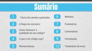 Sumário
1
2
3
4
5
6
7
8
9
10
A Regra do escoteiro
Como mensurar a
qualidade do seu código?
O que é um código sujo?
Nomenclaturas
Métodos
Parâmetros
Comentários
Formatação
Tratamento de erros
Teoria das janelas quebradas.
 