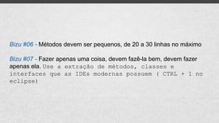 Bizu #06 - Métodos devem ser pequenos, de 20 a 30 linhas no máximo
Bizu #07 - Fazer apenas uma coisa, devem fazê-la bem, devem fazer
apenas ela. Use a extração de métodos, classes e
interfaces que as IDEs modernas possuem ( CTRL + 1 no
eclipse)
 