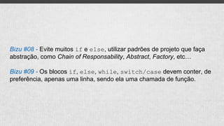 Bizu #08 - Evite muitos if e else, utilizar padrões de projeto que faça
abstração, como Chain of Responsability, Abstract, Factory, etc…
Bizu #09 - Os blocos if, else, while, switch/case devem conter, de
preferência, apenas uma linha, sendo ela uma chamada de função.
 