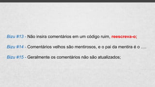 Bizu #13 - Não insira comentários em um código ruim, reescreva-o;
Bizu #14 - Comentários velhos são mentirosos, e o pai da mentira é o ….
Bizu #15 - Geralmente os comentários não são atualizados;
 