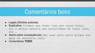 ● Legais (Direitos autorais)
● Explicativa. Tivemos que fazer isso por causa disso,
foi a melhor maneira que encontramos de fazer isso,
etc …
● Alerta sobre consequências. Não usar este teste porque ele
gera um relatório real;
● Comentários TODO
Comentários bons
 