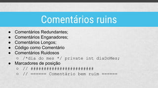 ● Comentários Redundantes;
● Comentários Enganadores;
● Comentários Longos;
● Código como Comentário
● Comentários Ruidosos
○ /*dia do mes */ private int diaDoMes;
● Marcadores de posição
○ // ########################
○ // ====== Comentário bem ruim ======
Comentários ruins
 
