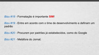 Bizu #18 - Formatação é importante SIM!
Bizu #19 - Entre em acordo com o time de desenvolvimento e definam um
padrão
Bizu #20 - Procurem por padrões já estabelecidos, como do Google
Bizu #21 - Metáfora do Jornal;
 