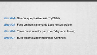 Bizu #24 - Sempre que possível use Try/Catch;
Bizu #25 - Faça um bom sistema de Logs no seu projeto;
Bizu #26 - Tente cobrir a maior parte do código com testes;
Bizu #27 - Build automatizado/Integração Contínua;
 