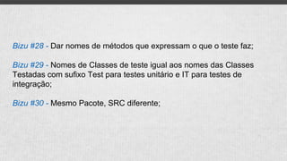 Bizu #28 - Dar nomes de métodos que expressam o que o teste faz;
Bizu #29 - Nomes de Classes de teste igual aos nomes das Classes
Testadas com sufixo Test para testes unitário e IT para testes de
integração;
Bizu #30 - Mesmo Pacote, SRC diferente;
 