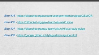 Bizu #35 - https://bitbucket.org/account/user/gsw-team/projects/GSWOR
Bizu #36 - https://bitbucket.org/gsw-team/wiki/wiki/Home
Bizu #37 - https://bitbucket.org/gsw-team/wiki/wiki/java-style-guide
Bizu #38 - https://google.github.io/styleguide/javaguide.html
 
