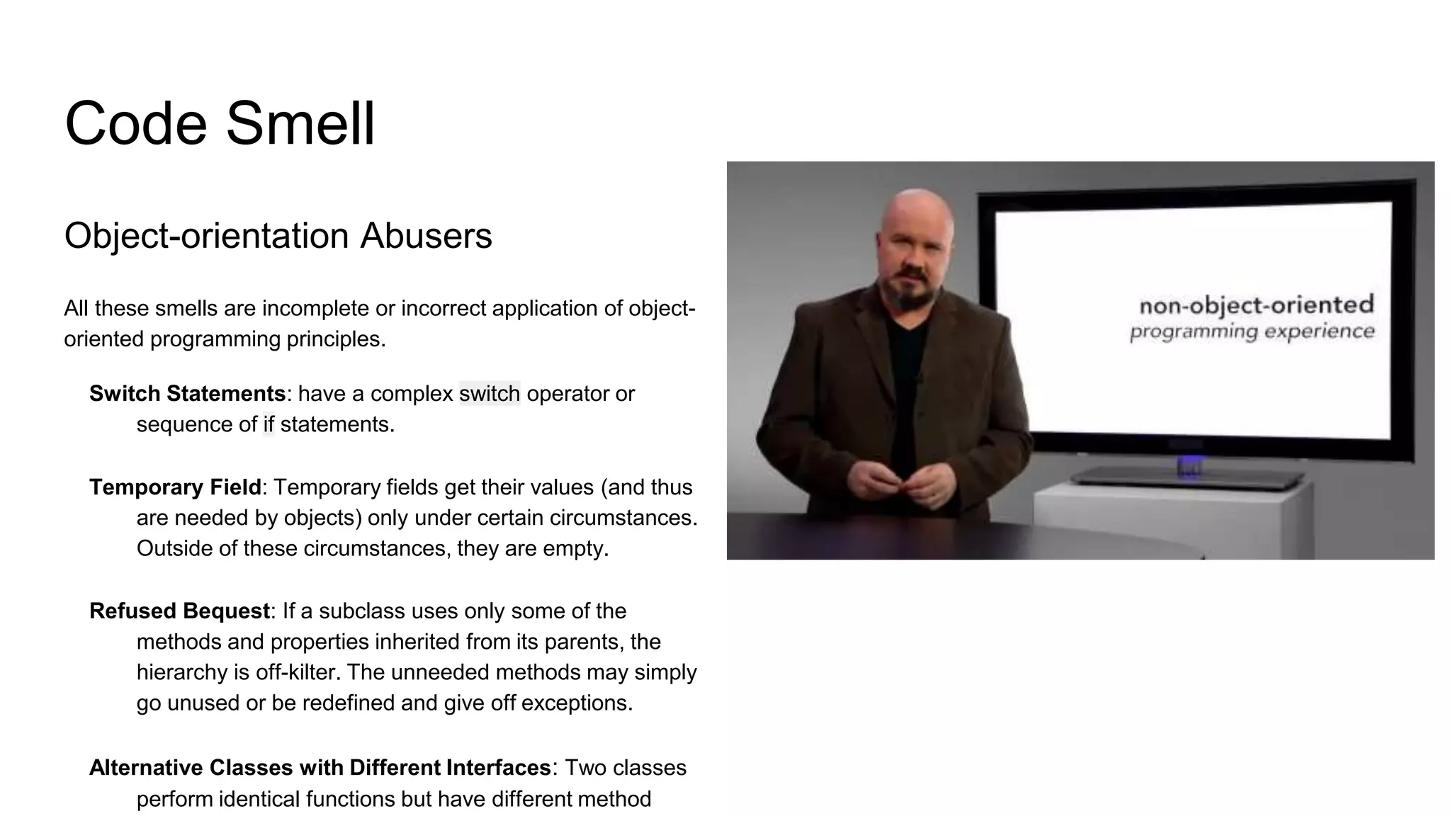 Code Smell
Object-orientation Abusers
All these smells are incomplete or incorrect application of object-
oriented programming principles.
Switch Statements: have a complex switch operator or
sequence of if statements.
Temporary Field: Temporary fields get their values (and thus
are needed by objects) only under certain circumstances.
Outside of these circumstances, they are empty.
Refused Bequest: If a subclass uses only some of the
methods and properties inherited from its parents, the
hierarchy is off-kilter. The unneeded methods may simply
go unused or be redefined and give off exceptions.
Alternative Classes with Different Interfaces: Two classes
perform identical functions but have different method
 