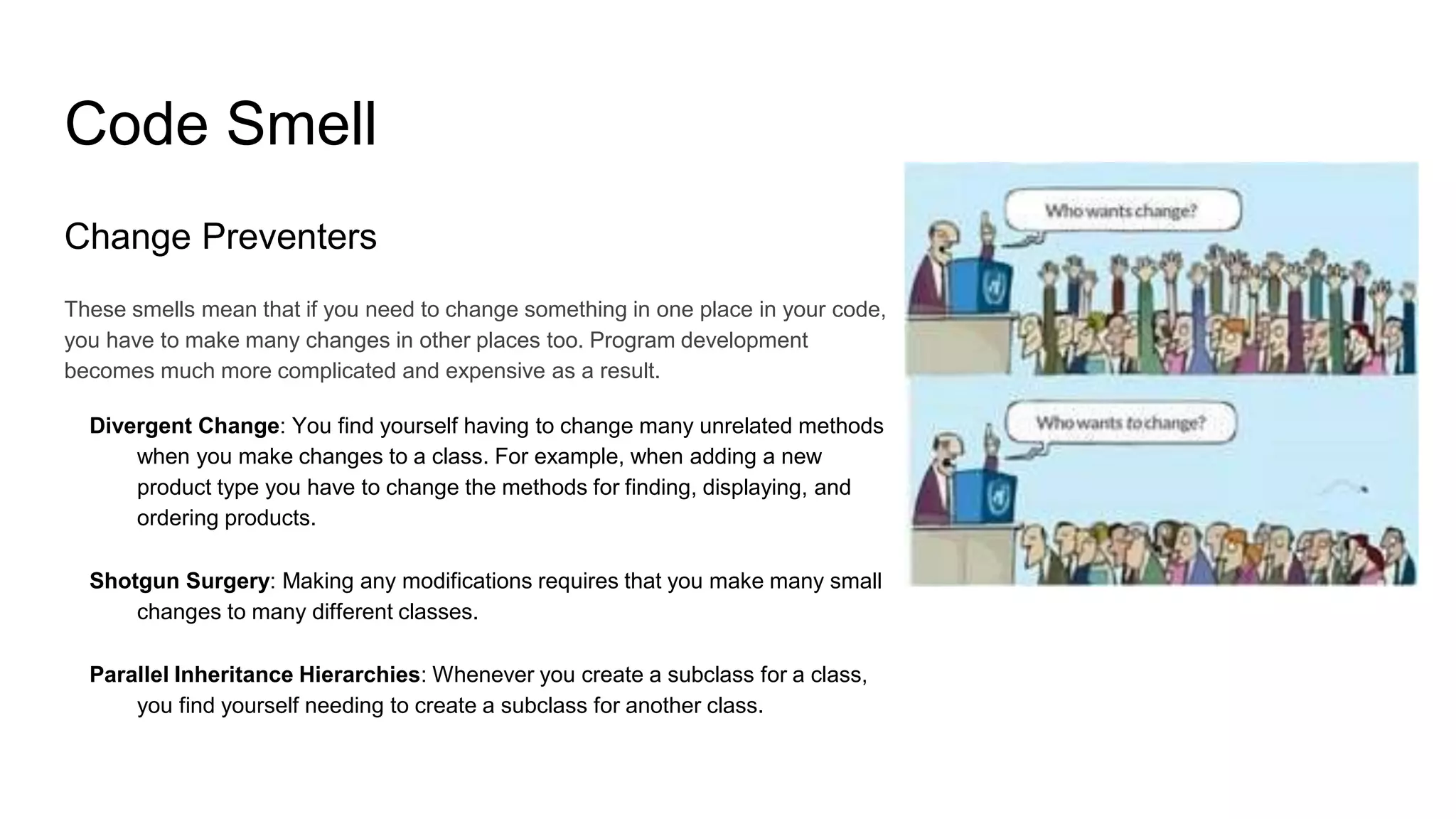 Code Smell
Change Preventers
These smells mean that if you need to change something in one place in your code,
you have to make many changes in other places too. Program development
becomes much more complicated and expensive as a result.
Divergent Change: You find yourself having to change many unrelated methods
when you make changes to a class. For example, when adding a new
product type you have to change the methods for finding, displaying, and
ordering products.
Shotgun Surgery: Making any modifications requires that you make many small
changes to many different classes.
Parallel Inheritance Hierarchies: Whenever you create a subclass for a class,
you find yourself needing to create a subclass for another class.
 