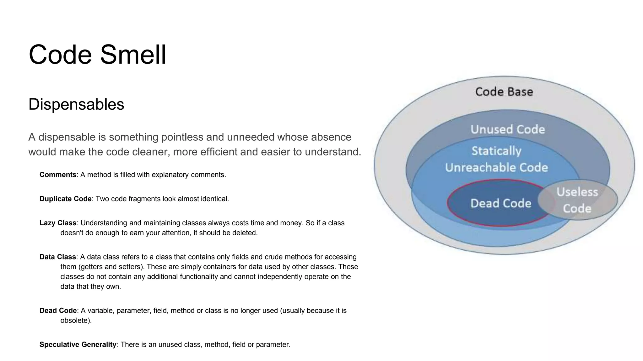 Code Smell
Dispensables
A dispensable is something pointless and unneeded whose absence
would make the code cleaner, more efficient and easier to understand.
Comments: A method is filled with explanatory comments.
Duplicate Code: Two code fragments look almost identical.
Lazy Class: Understanding and maintaining classes always costs time and money. So if a class
doesn't do enough to earn your attention, it should be deleted.
Data Class: A data class refers to a class that contains only fields and crude methods for accessing
them (getters and setters). These are simply containers for data used by other classes. These
classes do not contain any additional functionality and cannot independently operate on the
data that they own.
Dead Code: A variable, parameter, field, method or class is no longer used (usually because it is
obsolete).
Speculative Generality: There is an unused class, method, field or parameter.
 