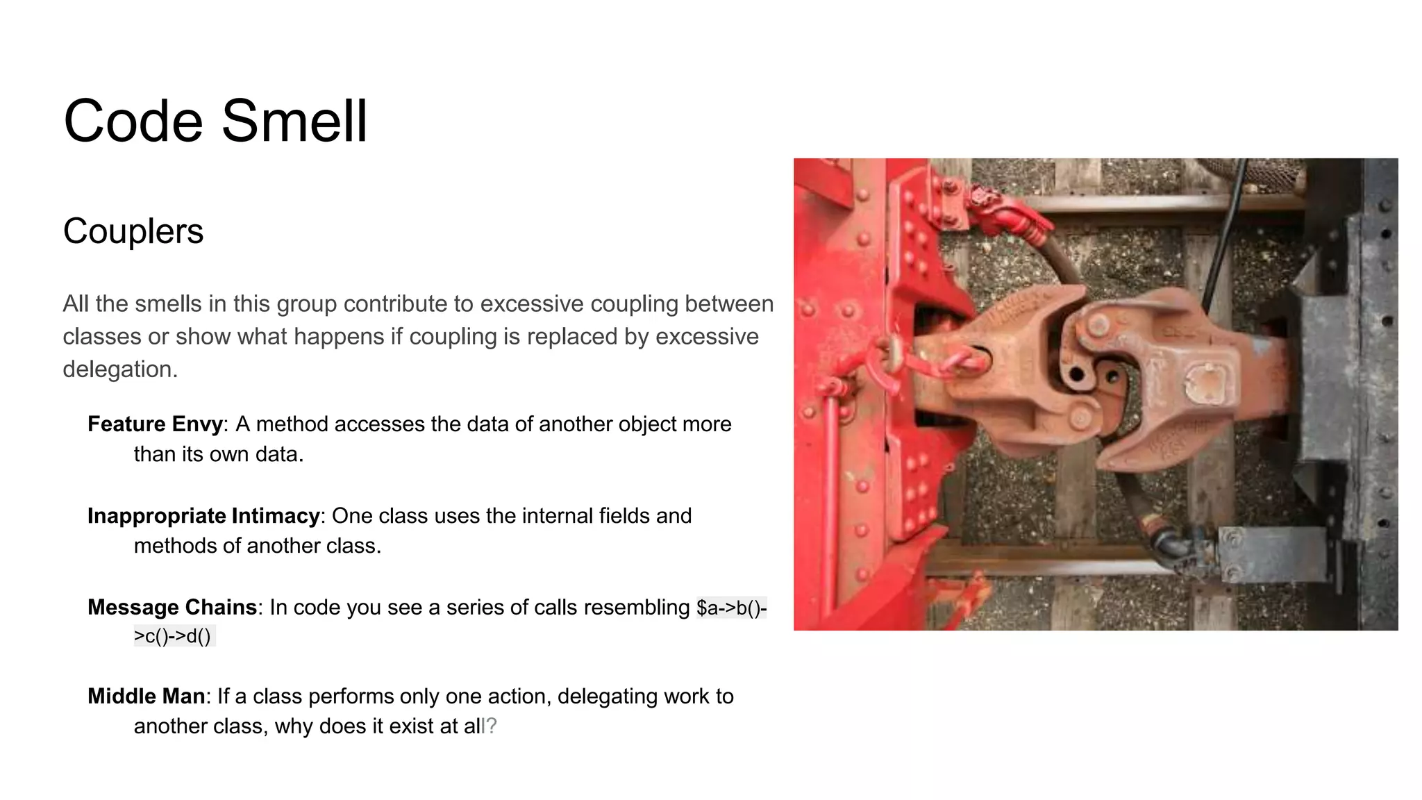 Code Smell
Couplers
All the smells in this group contribute to excessive coupling between
classes or show what happens if coupling is replaced by excessive
delegation.
Feature Envy: A method accesses the data of another object more
than its own data.
Inappropriate Intimacy: One class uses the internal fields and
methods of another class.
Message Chains: In code you see a series of calls resembling $a->b()-
>c()->d()
Middle Man: If a class performs only one action, delegating work to
another class, why does it exist at all?
 