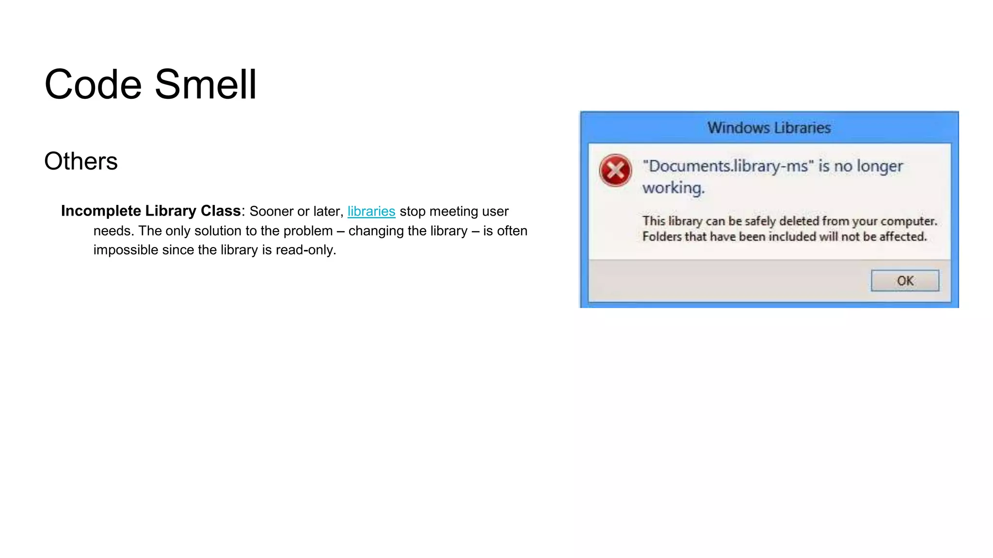 Code Smell
Others
Incomplete Library Class: Sooner or later, libraries stop meeting user
needs. The only solution to the problem – changing the library – is often
impossible since the library is read-only.
 
