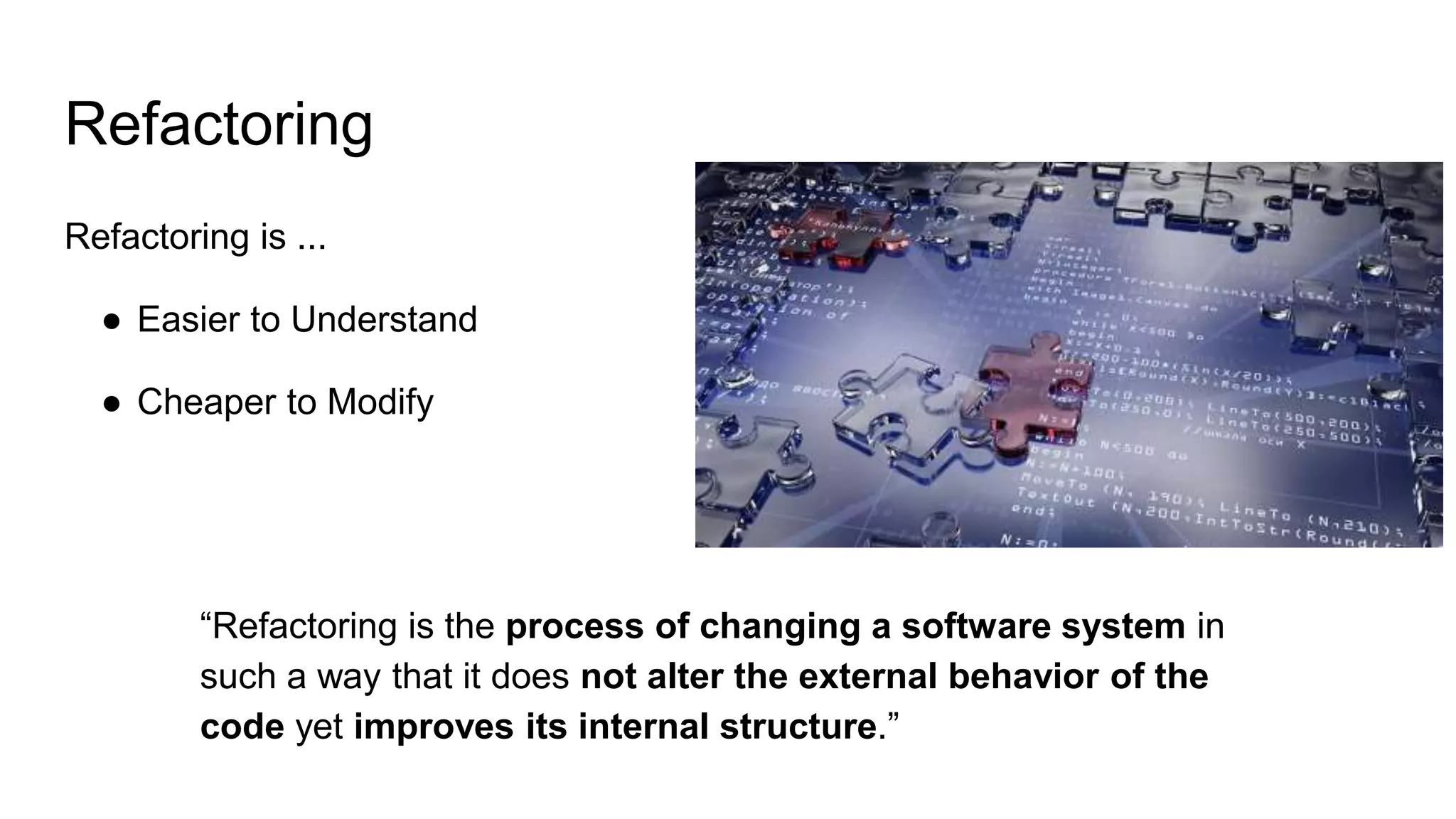 Refactoring
Refactoring is ...
● Easier to Understand
● Cheaper to Modify
“Refactoring is the process of changing a software system in
such a way that it does not alter the external behavior of the
code yet improves its internal structure.”
 
