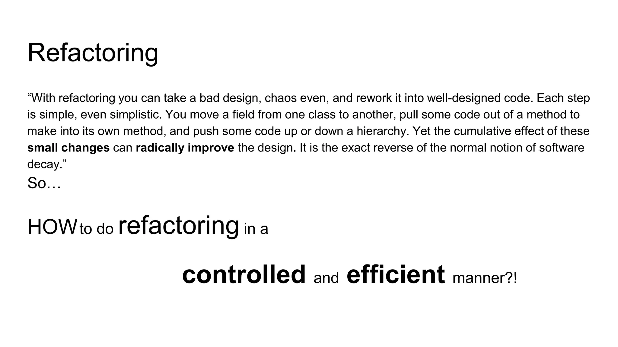 Refactoring
“With refactoring you can take a bad design, chaos even, and rework it into well-designed code. Each step
is simple, even simplistic. You move a field from one class to another, pull some code out of a method to
make into its own method, and push some code up or down a hierarchy. Yet the cumulative effect of these
small changes can radically improve the design. It is the exact reverse of the normal notion of software
decay.”
So…
HOWto do refactoring in a
controlled and efficient manner?!
 