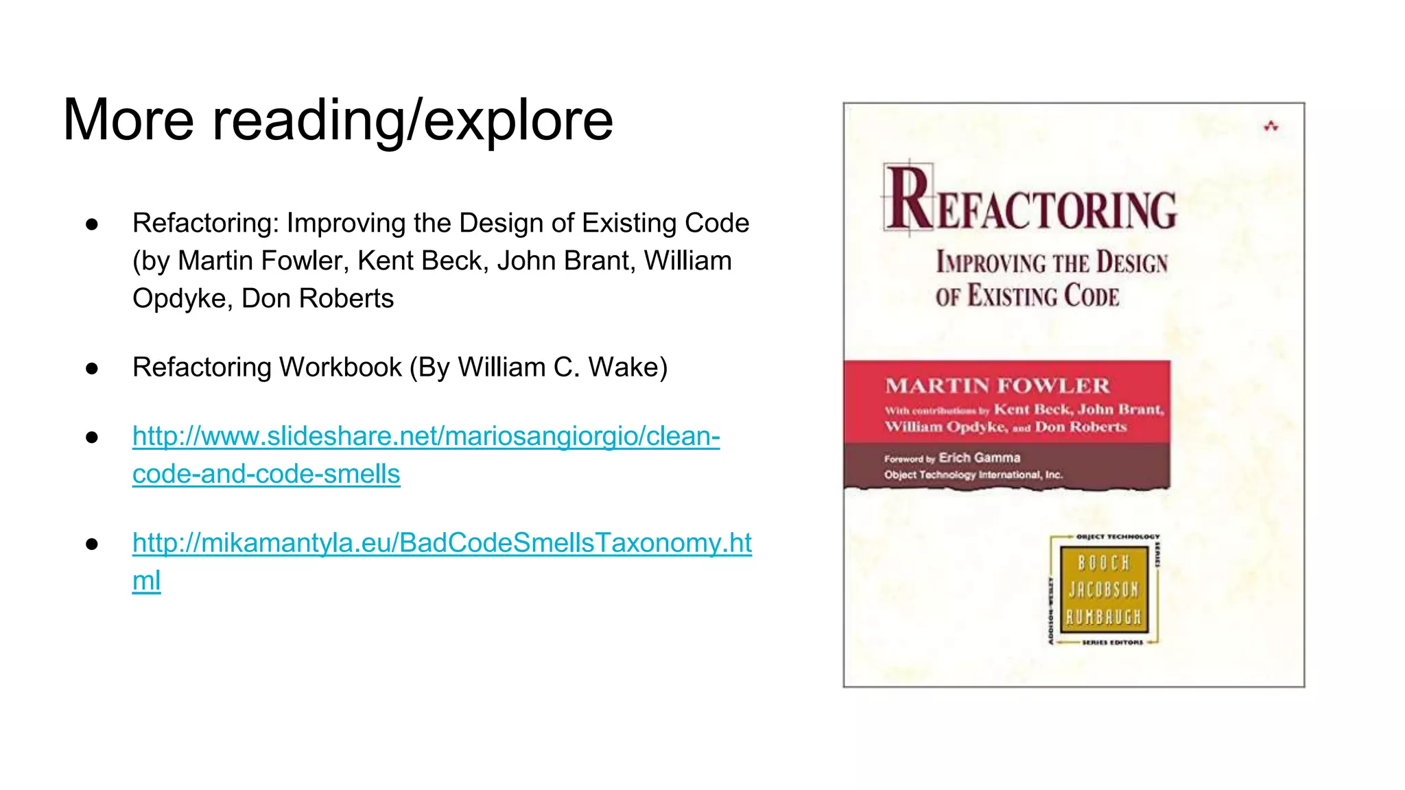 More reading/explore
● Refactoring: Improving the Design of Existing Code
(by Martin Fowler, Kent Beck, John Brant, William
Opdyke, Don Roberts
● Refactoring Workbook (By William C. Wake)
● http://www.slideshare.net/mariosangiorgio/clean-
code-and-code-smells
● http://mikamantyla.eu/BadCodeSmellsTaxonomy.ht
ml
 