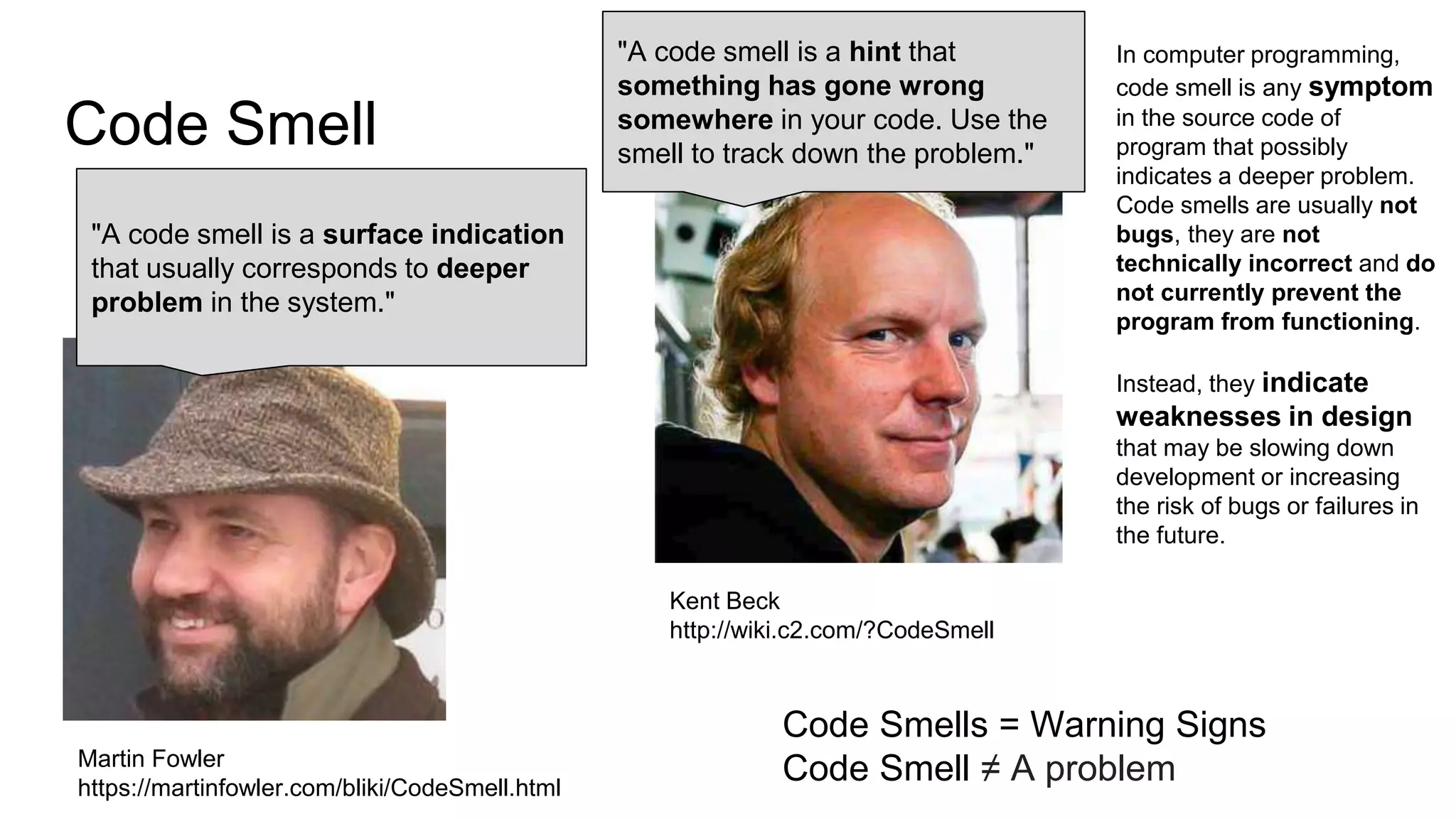 Code Smell
Martin Fowler
https://martinfowler.com/bliki/CodeSmell.html
"A code smell is a surface indication
that usually corresponds to deeper
problem in the system."
In computer programming,
code smell is any symptom
in the source code of
program that possibly
indicates a deeper problem.
Code smells are usually not
bugs, they are not
technically incorrect and do
not currently prevent the
program from functioning.
Instead, they indicate
weaknesses in design
that may be slowing down
development or increasing
the risk of bugs or failures in
the future.
"A code smell is a hint that
something has gone wrong
somewhere in your code. Use the
smell to track down the problem."
Kent Beck
http://wiki.c2.com/?CodeSmell
Code Smells = Warning Signs
Code Smell ≠ A problem
 