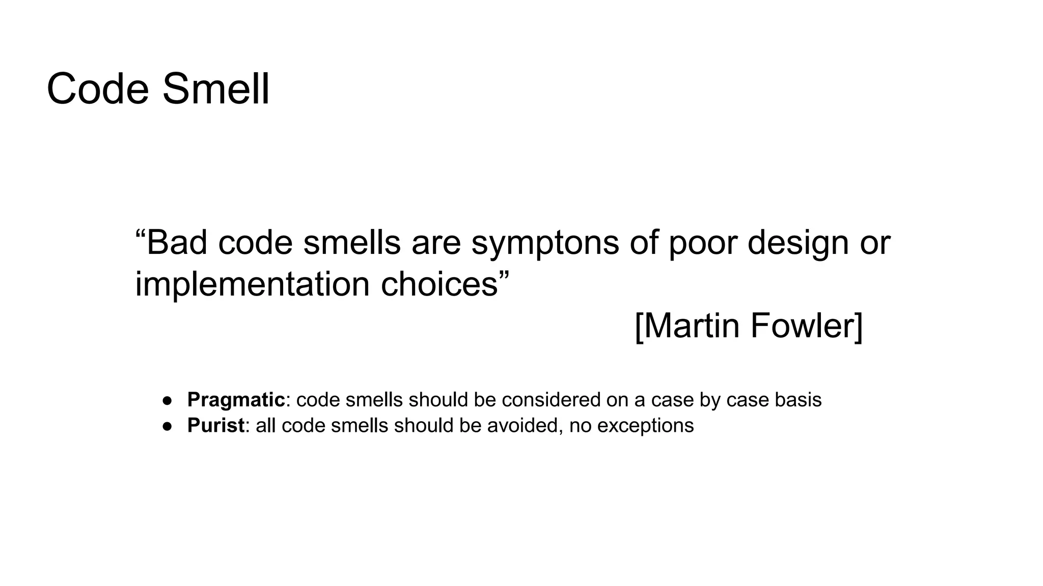 Code Smell
“Bad code smells are symptons of poor design or
implementation choices”
[Martin Fowler]
● Pragmatic: code smells should be considered on a case by case basis
● Purist: all code smells should be avoided, no exceptions
 
