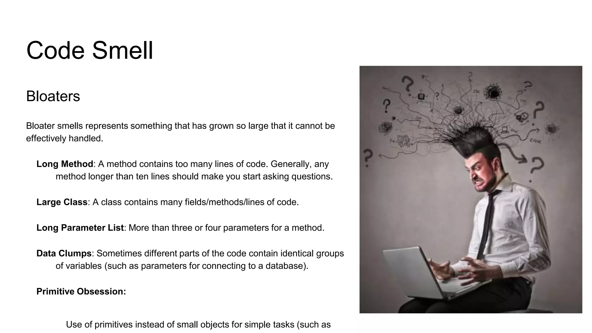 Code Smell
Bloaters
Bloater smells represents something that has grown so large that it cannot be
effectively handled.
Long Method: A method contains too many lines of code. Generally, any
method longer than ten lines should make you start asking questions.
Large Class: A class contains many fields/methods/lines of code.
Long Parameter List: More than three or four parameters for a method.
Data Clumps: Sometimes different parts of the code contain identical groups
of variables (such as parameters for connecting to a database).
Primitive Obsession:
Use of primitives instead of small objects for simple tasks (such as
 