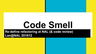 Code Smell
Re-define refactoring at NAL (& code review)
Lan@NAL 201612
 