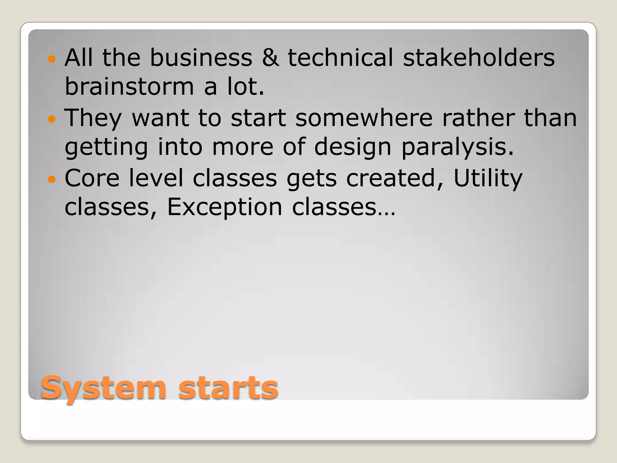 System starts
 All the business & technical stakeholders
brainstorm a lot.
 They want to start somewhere rather than
getting into more of design paralysis.
 Core level classes gets created, Utility
classes, Exception classes…
 