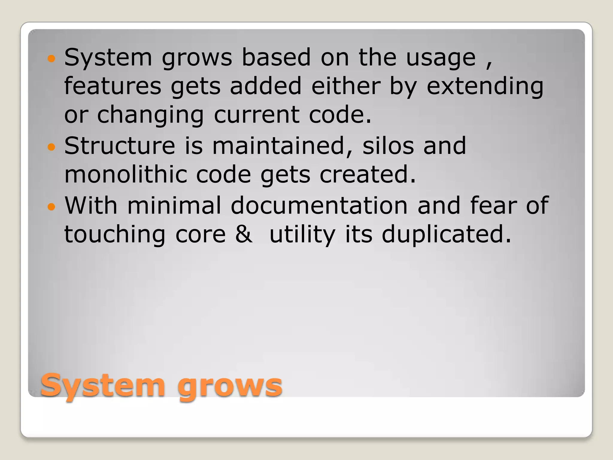 System grows
 System grows based on the usage ,
features gets added either by extending
or changing current code.
 Structure is maintained, silos and
monolithic code gets created.
 With minimal documentation and fear of
touching core & utility its duplicated.
 