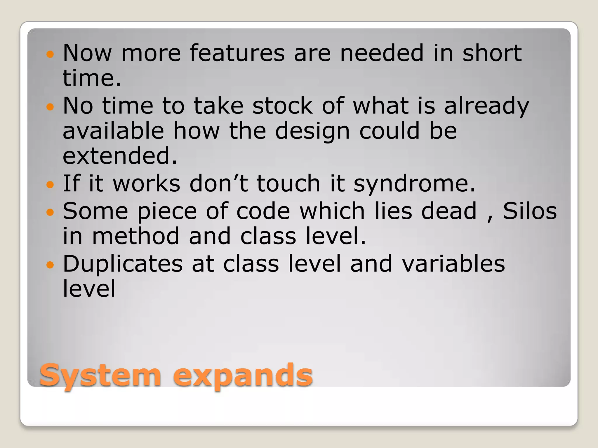 System expands
 Now more features are needed in short
time.
 No time to take stock of what is already
available how the design could be
extended.
 If it works don’t touch it syndrome.
 Some piece of code which lies dead , Silos
in method and class level.
 Duplicates at class level and variables
level
 
