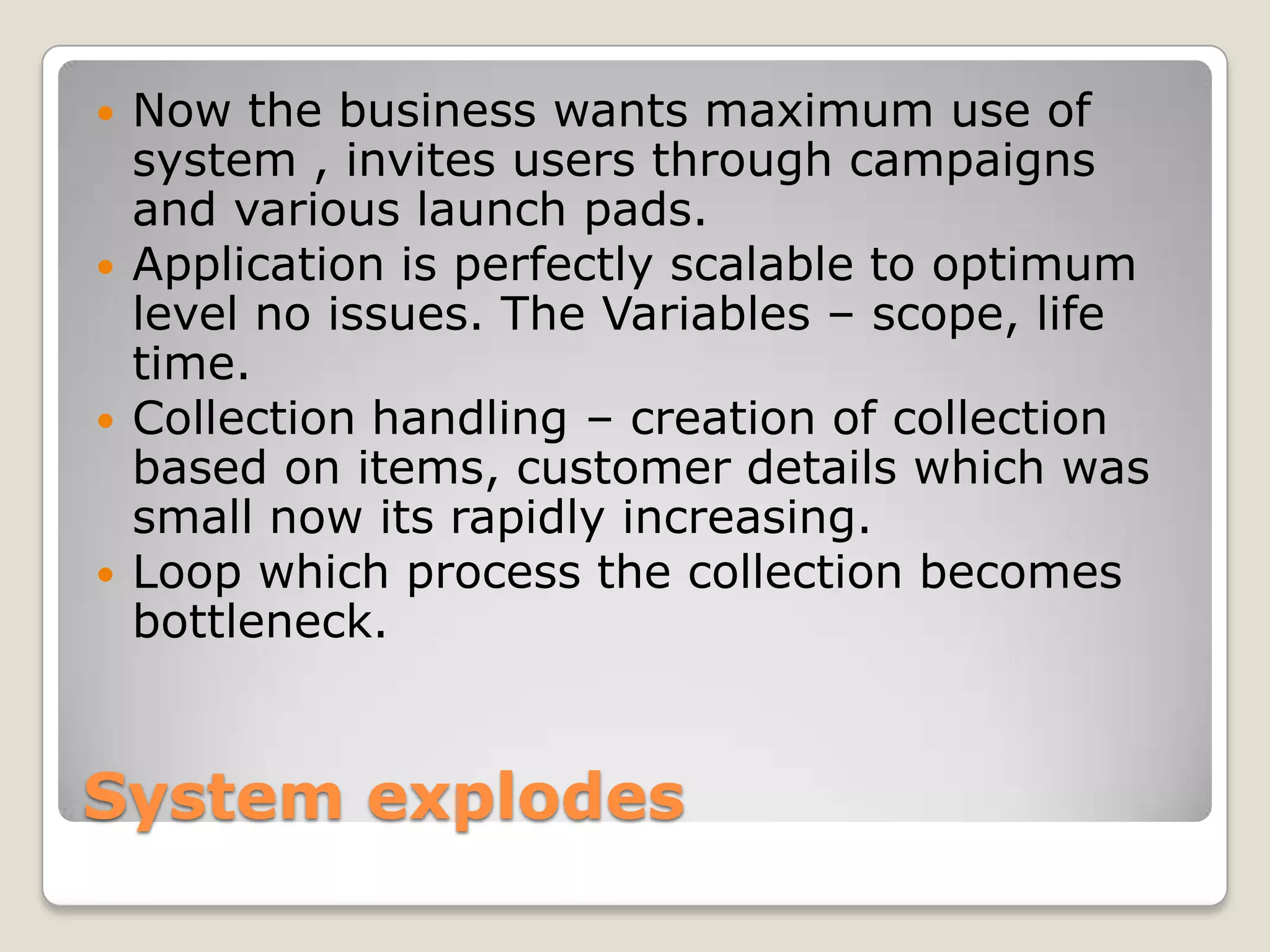 System explodes
 Now the business wants maximum use of
system , invites users through campaigns
and various launch pads.
 Application is perfectly scalable to optimum
level no issues. The Variables – scope, life
time.
 Collection handling – creation of collection
based on items, customer details which was
small now its rapidly increasing.
 Loop which process the collection becomes
bottleneck.
 